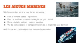 LES AIGÜES MARINES
Són fonamentals per a la vida de les persones:
● Font d’aliment: pesca i aqüicultura
● Font de matèries primeres i energia: sal, gas i petroli
● Recurs turístic: platges i esports aquatics
● Via de comunicació: el transport marítim és el mitjà més usat del món
Això fa que les costes siguen les zones més poblades.
 