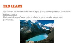 ELS LLACS
Són masses permanents i tancades d’aigua que ocupen depressions terrestres d’
orígens diversos.
Els llacs poden ser d’aigua dolça o salada, grans o menuts, temporals o
permanents.
 