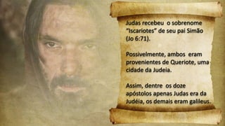 Judas recebeu o sobrenome
“Iscariotes” de seu pai Simão
(Jo 6:71).
Possivelmente, ambos eram
provenientes de Queriote, uma
cidade da Judeia.
Assim, dentre os doze
apóstolos apenas Judas era da
Judéia, os demais eram galileus.
 