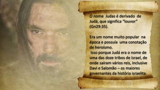 O nome Judas é derivado de
Judá, que significa “louvor”
(Gn29:35).
Era um nome muito popular na
época e possuía uma conotação
de heroísmo.
Isso porque Judá era o nome de
uma das doze tribos de Israel, de
onde saíram vários reis, inclusive
Davi e Salomão – os maiores
governantes da história israelita.
 