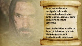 Judas era um homem
inteligente e de muita
capacidade administrativa,
tanto que foi escolhido como
tesoureiro do círculo
apostólico.
Essa rápida análise da vida de
Judas, já deixa claro que este
discípulo possuía uma
trajetória muito promissora:
 