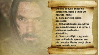 Era filho de Judá, criado no
coração da Judeia e tinha um
honrado nome;
b. Fazia parte do círculo
apostólico;
c. Tinha habilidades executivas
que o credenciaram a se tornar o
tesoureiro dos fundos
apostólicos;
d. Teve o privilégio e a grande
oportunidade de aprender aos
pés do maior Mestre que já pisou
neste mundo Jesus.
 