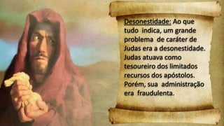 Desonestidade: Ao que
tudo indica, um grande
problema de caráter de
Judas era a desonestidade.
Judas atuava como
tesoureiro dos limitados
recursos dos apóstolos.
Porém, sua administração
era fraudulenta.
 