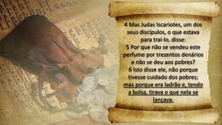 4 Mas Judas Iscariotes, um dos
seus discípulos, o que estava
para traí-lo, disse:
5 Por que não se vendeu este
perfume por trezentos denários
e não se deu aos pobres?
6 Isto disse ele, não porque
tivesse cuidado dos pobres;
mas porque era ladrão e, tendo
a bolsa, tirava o que nela se
lançava.
 
