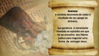 Avareza:
a conduta desonesta de Judas é
resultado de seu apego ao
dinheiro.
Sua ganância é claramente
revelada no episódio em que
foi ao encontro dos líderes
judeus para negociar uma
forma de entregar Jesus.
 