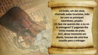 14 Então, um dos doze,
chamado Judas Iscariotes, indo
ter com os principais
sacerdotes, propôs:
15 Que me quereis dar, e eu vo-
lo entregarei? E pagaram-lhe
trinta moedas de prata.
16 E, desse momento em
diante, buscava ele uma boa
ocasião para o entregar.
 