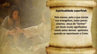 Espiritualidade superficial:
Pelo menos, pelo o que consta
nos evangelhos, Judas jamais
chamou Jesus de “Senhor”
um título muito significativo
usado pelos demais apóstolos
quando se reportavam a Cristo.
 