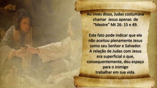 Ao invés disso, Judas costumava
chamar Jesus apenas de
“Mestre” Mt 26: 15 e 49.
Este fato pode indicar que ele
não aceitou plenamente Jesus
como seu Senhor e Salvador.
A relação de Judas com Jesus
era superficial o que,
consequentemente, deu espaço
para o inimigo
trabalhar em sua vida.
 