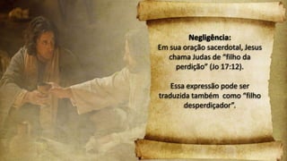 Negligência:
Em sua oração sacerdotal, Jesus
chama Judas de “filho da
perdição” (Jo 17:12).
Essa expressão pode ser
traduzida também como “filho
desperdiçador”.
 