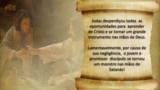 Judas desperdiçou todas as
oportunidades para aprender
de Cristo e se tornar um grande
instrumento nas mãos de Deus.
Lamentavelmente, por causa de
sua negligência, o jovem e
promissor discípulo se tornou
um monstro nas mãos de
Satanás!
 