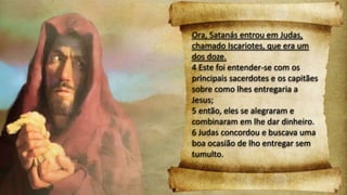 Ora, Satanás entrou em Judas,
chamado Iscariotes, que era um
dos doze.
4 Este foi entender-se com os
principais sacerdotes e os capitães
sobre como lhes entregaria a
Jesus;
5 então, eles se alegraram e
combinaram em lhe dar dinheiro.
6 Judas concordou e buscava uma
boa ocasião de lho entregar sem
tumulto.
 