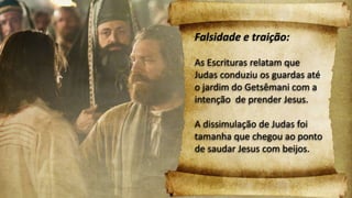 Falsidade e traição:
As Escrituras relatam que
Judas conduziu os guardas até
o jardim do Getsêmani com a
intenção de prender Jesus.
A dissimulação de Judas foi
tamanha que chegou ao ponto
de saudar Jesus com beijos.
 