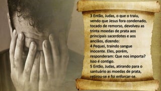 3 Então, Judas, o que o traiu,
vendo que Jesus fora condenado,
tocado de remorso, devolveu as
trinta moedas de prata aos
principais sacerdotes e aos
anciãos, dizendo:
4 Pequei, traindo sangue
inocente. Eles, porém,
responderam: Que nos importa?
Isso é contigo.
5 Então, Judas, atirando para o
santuário as moedas de prata,
retirou-se e foi enforcar-se.
 