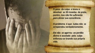 O peso da culpa o levou a
devolver as 30 moedas de prata,
porém, isso não foi suficiente
para aliviar sua consciência.
O problema é que Judas não se
arrependeu verdadeiramente.
Ele não se agarrou ao perdão
divino e assolado pela culpa
enforcou-se tirando sua própria
vida.
 
