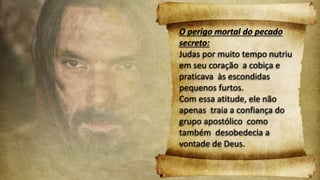 O perigo mortal do pecado
secreto:
Judas por muito tempo nutriu
em seu coração a cobiça e
praticava às escondidas
pequenos furtos.
Com essa atitude, ele não
apenas traia a confiança do
grupo apostólico como
também desobedecia a
vontade de Deus.
 