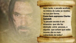 Mais tarde, o pecado acolhido
no íntimo de Judas se revelou
na sua pior forma.
Como bem expressou Charles
Swindoll:
“o pecado secreto é um
assassino que não faz
distinção entre pessoas, e
aqueles que acham que estão
imunes são os mais
vulneráveis de todos”.
 