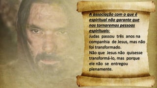 A associação com o que é
espiritual não garante que
nos tornaremos pessoas
espirituais:
Judas passou três anos na
companhia de Jesus, mas não
foi transformado.
Não que Jesus não quisesse
transformá-lo, mas porque
ele não se entregou
plenamente.
 