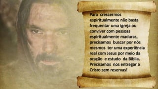 Para crescermos
espiritualmente não basta
frequentar uma igreja ou
conviver com pessoas
espiritualmente maduras,
precisamos buscar por nós
mesmos ter uma experiência
real com Jesus por meio da
oração e estudo da Bíblia.
Precisamos nos entregar a
Cristo sem reservas!
 