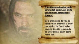 O sentimento de culpa pode
ser mortal, porém, em Cristo
podemos ser perdoados e
libertos:
Eis o último erro da vida de
Judas – não entender o amor
perdoador de Deus! Judas
poderia ter sido restaurado
ao favor divino, assim como
Pedro foi.
 