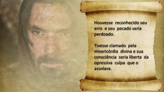 Houvesse reconhecido seu
erro e seu pecado seria
perdoado.
Tivesse clamado pela
misericórdia divina e sua
consciência seria liberta da
opressiva culpa que o
assolava.
 