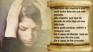 Queridos não importa o que
você tenha feito em sua vida
passada.
Não importa que tipo de
pecado ou vício haja em sua
vida hoje.
Deus pode perdoar, redimir e
restaurar você.
Ele é capaz de libertar você da
culpa que lhe tira a paz.
Ele é capaz de lhe conceder
uma nova chance.
 