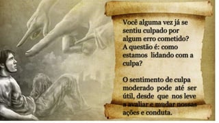 Você alguma vez já se
sentiu culpado por
algum erro cometido?
A questão é: como
estamos lidando com a
culpa?
O sentimento de culpa
moderado pode até ser
útil, desde que nos leve
a avaliar e mudar nossas
ações e conduta.
 