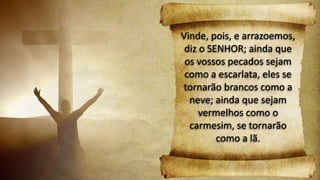 Vinde, pois, e arrazoemos,
diz o SENHOR; ainda que
os vossos pecados sejam
como a escarlata, eles se
tornarão brancos como a
neve; ainda que sejam
vermelhos como o
carmesim, se tornarão
como a lã.
 