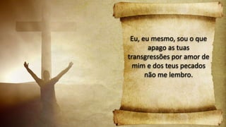 Eu, eu mesmo, sou o que
apago as tuas
transgressões por amor de
mim e dos teus pecados
não me lembro.
 