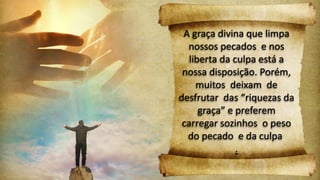 A graça divina que limpa
nossos pecados e nos
liberta da culpa está a
nossa disposição. Porém,
muitos deixam de
desfrutar das “riquezas da
graça” e preferem
carregar sozinhos o peso
do pecado e da culpa
.
 