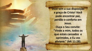 Você tem a sua disposição
a graça de Cristo! Você
pode encontrar paz,
perdão e conforto em
Jesus.
Ouça o Seu convite:
“Vinde a mim, todos os
que estais cansados e
oprimidos, e Eu vos
aliviarei.” (Mt 11:28).
.
 