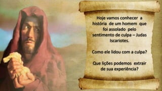 Hoje vamos conhecer a
história de um homem que
foi assolado pelo
sentimento de culpa – Judas
Iscariotes.
Como ele lidou com a culpa?
Que lições podemos extrair
de sua experiência?
 
