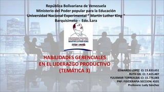 República Bolivariana de Venezuela
Ministerio del Poder popular para la Educación
Universidad Nacional Experimental “ Martin Luther King “
Barquisimeto - Edo. Lara
HABILIDADES GERENCIALES
EN EL LIDERAZGO PRODUCTIVO
(TEMÁTICA 3) EDWARDS LOPEZ CI: 23.833.651
RUTH GIL CI: 7.415.487
YULISMAR TORREALBA CI: 15.776.083
PNF: FISIOERAPIA SECCION: 4101
Profesora: Ludy Sánchez
 