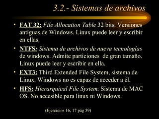 3.2.- Sistemas de archivos FAT 32:   File Allocation Table  32 bits. Versiones antiguas de Windows. Linux puede leer y escribir en ellas. NTFS :  Sistema de archivos de nueva tecnologías  de windows. Admite particiones  de gran tamaño. Linux puede leer y escribir en ella. EXT3:  Third Extended File System, sistema de Linux. Windows no es capaz de acceder a él. HFS:   Hierarquical File System.  Sistema de MAC OS. No accesible para linux ni Windows. (Ejercicios 16, 17 pág 59)‏ 
