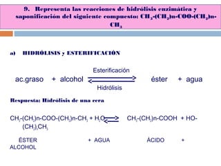 9. Representa las reacciones de hidrólisis enzimática y
saponificación del siguiente compuesto: CH3-(CH2)n-COO-(CH2)n-
CH3
a) HIDRÓLISIS y ESTERIFICACIÓN
Respuesta: Hídrólisis de una cera
CH3-(CH2)n-COO-(CH2)n-CH3 + H2O CH3-(CH2)n-COOH + HO-
(CH2)nCH3
ac.graso + alcohol éster + agua
Hidrólisis
Esterificación
ÉSTER + AGUA ÁCIDO +
ALCOHOL
 