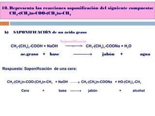 10. Representa las reacciones saponificación del siguiente compuesto:
CH3-(CH2)n-COO-(CH2)n-CH3
b) SAPONIFICACIÓN de un ácido graso
CH3-(CH2)n-COOH + NaOH CH3-(CH2)n-COONa + H2O
ac.graso + base → jabón + agua
Saponificació
n
Respuesta: Saponificación de una cera:
CH3-(CH2)n-COO-(CH2)n-CH3 + NaOH CH3-(CH2)n-COONa + HO-(CH2)n-CH3
Cera + base → jabón + alcohol
 