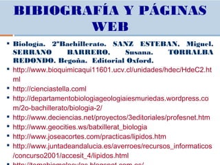  Biología. 2ºBachillerato. SANZ ESTEBAN, Miguel.
SERRANO BARRERO, Susana. TORRALBA
REDONDO. Begoña. Editorial Oxford.
 http://www.bioquimicaqui11601.ucv.cl/unidades/hdec/HdeC2.ht
ml
 http://cienciastella.coml
 http://departamentobiologiageologiaiesmuriedas.wordpress.co
m/2o-bachillerato/biologia-2/
 http://www.deciencias.net/proyectos/3editoriales/profesnet.htm
 http://www.geocities.ws/batxillerat_biologia
 http://www.joseacortes.com/practicas/lipidos.htm
 http://www.juntadeandalucia.es/averroes/recursos_informaticos
/concurso2001/accesit_4/lipidos.html
BIBIOGRAFÍA Y PÁGINAS
WEB
 