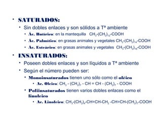  SATURADOS:
 Sin dobles enlaces y son sólidos a Tª ambiente
 Ác. Butírico: en la mantequilla CH3-(CH2)12-COOH
 Ác. Palmítico: en grasas animales y vegetales CH3-(CH2)14-COOH
 Ác. Esteárico: en grasas animales y vegetales CH3-(CH2)16-COOH
 INSATURADOS:
 Poseen dobles enlaces y son líquidos a Tª ambiente
 Según el número pueden ser:
 Monoinsaturados tienen uno sólo como el oléico
 Ac. Oleico: CH3 - (CH2)7 - CH = CH - (CH2)7 - COOH
 Poliinsaturados tienen varios dobles enlaces como el
linoleico
 Ac. Linoleico: CH3-(CH2)4-CH=CH-CH2 -CH=CH-(CH2)7-COOH
 