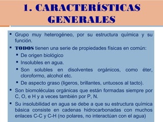 1. CARACTERÍSTICAS
GENERALES
 Grupo muy heterogéneo, por su estructura química y su
función.
 TODOS tienen una serie de propiedades físicas en común:
 De origen biológico
 Insolubles en agua.
 Son solubles en disolventes orgánicos, como éter,
cloroformo, alcohol etc.
 De aspecto graso (ligeros, brillantes, untuosos al tacto).
 Son biomoléculas orgánicas que están formadas siempre por
C, O, e H y a veces también por P, N.
 Su insolubilidad en agua se debe a que su estructura química
básica consiste en cadenas hidrocarbonadas con muchos
enlaces C-C y C-H (no polares, no interactúan con el agua)
 