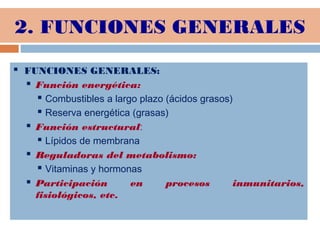 2. FUNCIONES GENERALES
 FUNCIONES GENERALES:
 Función energética:
 Combustibles a largo plazo (ácidos grasos)
 Reserva energética (grasas)
 Función estructural:
 Lípidos de membrana
 Reguladoras del metabolismo:
 Vitaminas y hormonas
 Participación en procesos inmunitarios,
fisiológicos, etc.
 