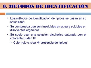 8. MÉTODOS DE IDENTIFICACIÓN
 Los métodos de identificación de lípidos se basan en su
solubilidad.
 Se comprueba que son insolubles en agua y solubles en
disolventes orgánicos.
 Se suele usar una solución alcohólica saturada con el
colorante Sudán III
 Color rojo o rosa  presencia de lípidos
 