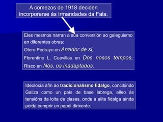 Eles mesmos narran a súa conversión ao galeguismo
en diferentes obras:
Otero Pedrayo en Arredor de si;
Florentino L. Cuevillas en Dos nosos tempos;
Risco en Nós, os inadaptados.
A comezos de 1918 deciden
incorporarse ás Irmandades da Fala.
Ideoloxía afín ao tradicionalismo fidalgo, concibindo
Galiza como un país de base labrega, alleo ás
tensións da loita de clases, onde a elite fidalga aínda
poida cumprir un papel dirixente.
 