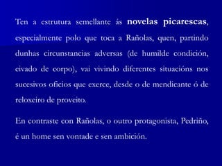 Ten a estrutura semellante ás novelas picarescas,
especialmente polo que toca a Rañolas, quen, partindo
dunhas circunstancias adversas (de humilde condición,
eivado de corpo), vai vivindo diferentes situacións nos
sucesivos oficios que exerce, desde o de mendicante ó de
reloxeiro de proveito.
En contraste con Rañolas, o outro protagonista, Pedriño,
é un home sen vontade e sen ambición.
 