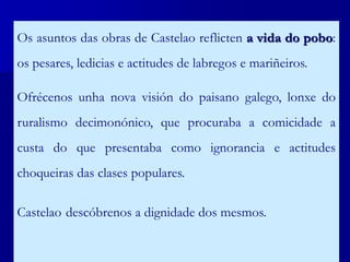 Os asuntos das obras de Castelao reflicten a vida do pobo:
os pesares, ledicias e actitudes de labregos e mariñeiros.
Ofrécenos unha nova visión do paisano galego, lonxe do
ruralismo decimonónico, que procuraba a comicidade a
custa do que presentaba como ignorancia e actitudes
choqueiras das clases populares.
Castelao descóbrenos a dignidade dos mesmos.
 