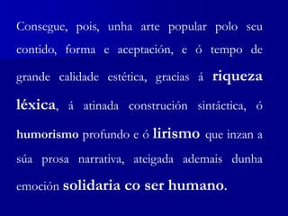 Consegue, pois, unha arte popular polo seu
contido, forma e aceptación, e ó tempo de
grande calidade estética, gracias á riqueza
léxica, á atinada construción sintáctica, ó
humorismo profundo e ó lirismo que inzan a
súa prosa narrativa, ateigada ademais dunha
emoción solidaria co ser humano.
 