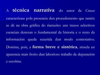 A técnica narrativa do autor de Cousas
caracterízase pola presencia dun procedemento que tamén
se dá na obra gráfica do rianxeiro: uns trazos selectivos
esenciais denotan o fundamental da historia e o resto da
información queda suxerida dun modo connotativo.
Domina, pois, a forma breve e sintética, sinxela en
aparencia mais froito dun laborioso traballo de depuración
e escolma.
 