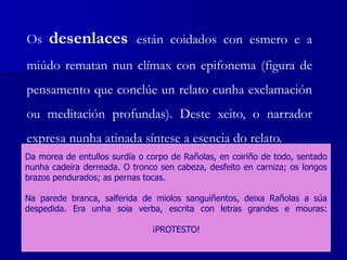 Os desenlaces están coidados con esmero e a
miúdo rematan nun clímax con epifonema (figura de
pensamento que conclúe un relato cunha exclamación
ou meditación profundas). Deste xeito, o narrador
expresa nunha atinada síntese a esencia do relato.
Da morea de entullos surdía o corpo de Rañolas, en coiriño de todo, sentado
nunha cadeira derreada. O tronco sen cabeza, desfeito en carniza; os longos
brazos pendurados; as pernas tocas.
Na parede branca, salferida de miolos sanguiñentos, deixa Rañolas a súa
despedida. Era unha soia verba, escrita con letras grandes e mouras:
¡PROTESTO!
 