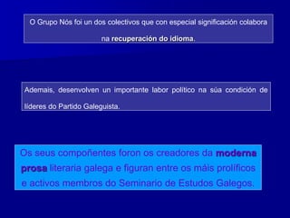 O Grupo Nós foi un dos colectivos que con especial significación colabora
na recuperación do idioma.
Ademais, desenvolven un importante labor político na súa condición de
líderes do Partido Galeguista.
Os seus compoñentes foron os creadores da moderna
prosa literaria galega e figuran entre os máis prolíficos
e activos membros do Seminario de Estudos Galegos.
 