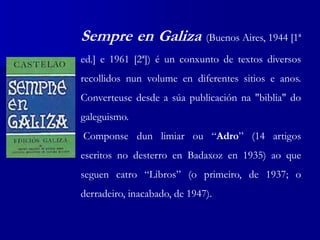 Sempre en Galiza (Buenos Aires, 1944 [1ª
ed.] e 1961 [2ª]) é un conxunto de textos diversos
recollidos nun volume en diferentes sitios e anos.
Converteuse desde a súa publicación na "biblia" do
galeguismo.
Componse dun limiar ou “Adro” (14 artigos
escritos no desterro en Badaxoz en 1935) ao que
seguen catro “Libros” (o primeiro, de 1937; o
derradeiro, inacabado, de 1947).
 