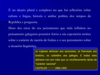 É un ideario plural e complexo no que hai reflexións sobre
cultura e lingua, historia e análise política dos tempos da
República e posguerra.
Dous dos eixos do seu pensamento que máis influíron no
pensamento galeguista posterior foron a súa exposición teórica
sobre o carácter de nación de Galiza e o seu pensamento sobre
a situación lingüística.
¿Con que dereito se nos obriga a
deprendermos a lingua de Castela e non se
obriga aos casteláns a deprenderen a nosa?
CASTELAO ······· 1886-1950
Chegan a decir que o problema galego igual que o
vasco e catalán, depende da solución que acorde a
maioría dos hespañoes... ¡Estábamos aviados!
CASTELAO ······· 1886-1950
os ingleses aldraxan aos escoceses; os franceses aos
bretóns; os casteláns aos galegos. E todos eses
aldraxes non son máis que un recoñecemento tácito do
"carácter nacional"
CASTELAO ······· 1886-1950
 