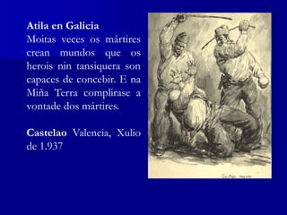 Atila en Galicia
Moitas veces os mártires
crean mundos que os
herois nin tansiquera son
capaces de concebir. E na
Miña Terra complirase a
vontade dos mártires.
Castelao Valencia, Xulio
de 1.937
 